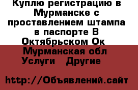 Куплю регистрацию в Мурманске с проставлением штампа в паспорте.В Октябрьском Ок - Мурманская обл. Услуги » Другие   